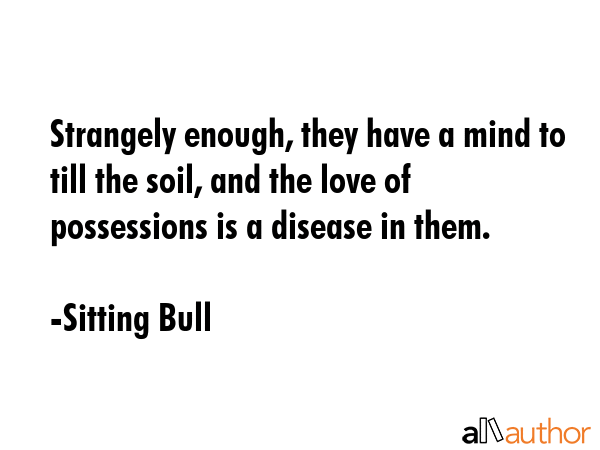 Strangely enough, they have a mind to till the soil, and the love of possessions is a disease in them. - Sitting Bull Quote