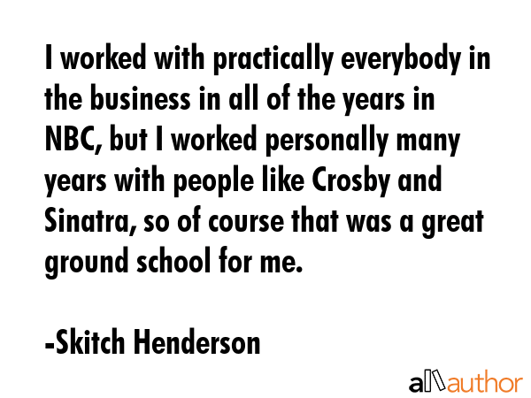 I worked with practically everybody in the business in all of the years in NBC, but I worked personally many years with people like Crosby and Sinatra, so of course that was a great ground school for... - Skitch Henderson Quote