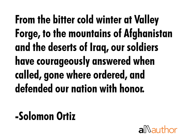 From the bitter cold winter at Valley Forge, to the mountains of Afghanistan and the deserts of Iraq, our soldiers have courageously answered when called, gone where ordered, and defended our nation... - Solomon Ortiz Quote