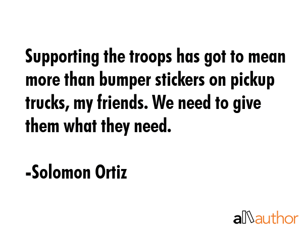 Supporting the troops has got to mean more than bumper stickers on pickup trucks, my friends. We need to give them what they need. - Solomon Ortiz Quote