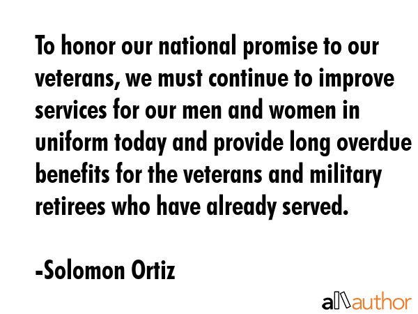 To honor our national promise to our veterans, we must continue to improve services for our men and women in uniform today and provide long overdue benefits for the veterans and military retirees who... - Solomon Ortiz Quote