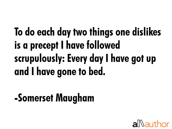 To do each day two things one dislikes is a precept I have followed scrupulously: Every day I have got up and I have gone to bed. - Somerset Maugham Quote