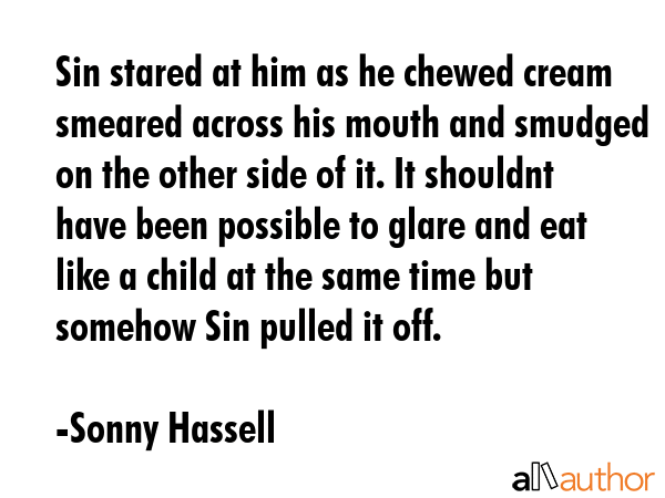 Sin stared at him as he chewed cream smeared across his mouth and smudged on the other side of it. It shouldnt have been possible to glare and eat like a child at the same time but somehow Sin pulled... - Sonny Hassell Quote