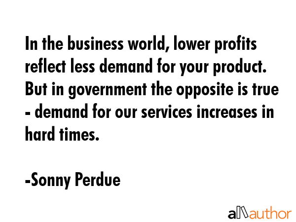 In the business world, lower profits reflect less demand for your product. But in government the... - Sonny Perdue Quote GIF