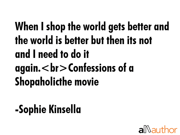When I shop the world gets better and the world is better but then its not and I need to do it again.Confessions of a Shopaholicthe movie - Sophie Kinsella Quote