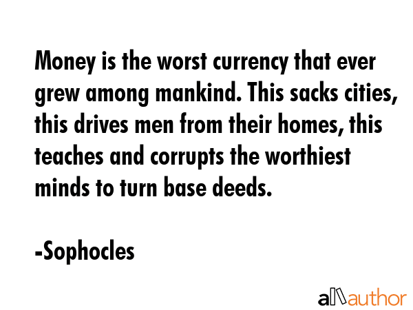 Money is the worst currency that ever grew among mankind. This sacks cities, this drives men from their homes, this teaches and corrupts the worthiest minds to turn base deeds. - Sophocles Quote