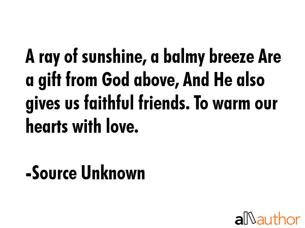 A ray of sunshine, a balmy breeze Are a gift from God above, And He also gives us faithful friends. To warm our hearts with love. - Source Unknown Quote