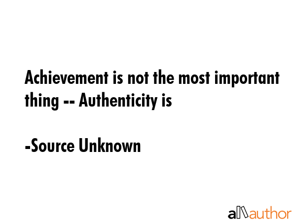 Achievement is not the most important thing -- Authenticity is - Source Unknown Quote