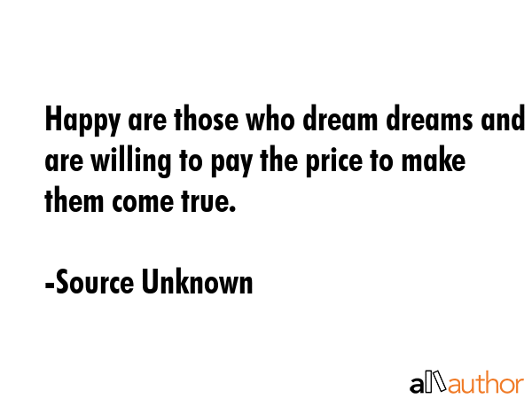 Happy are those who dream dreams and are willing to pay the price to make them come true. - Source Unknown Quote
