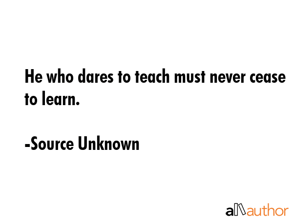 He who dares to teach must never cease to learn. - Source Unknown Quote