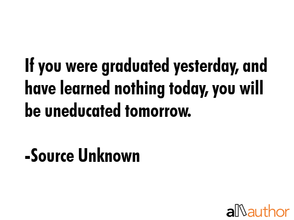 If you were graduated yesterday, and have learned nothing today, you will be uneducated tomorrow. - Source Unknown Quote GIF