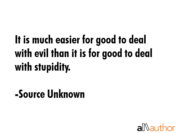 It is much easier for good to deal with evil than it is for good to deal with stupidity. - Source Unknown Quote
