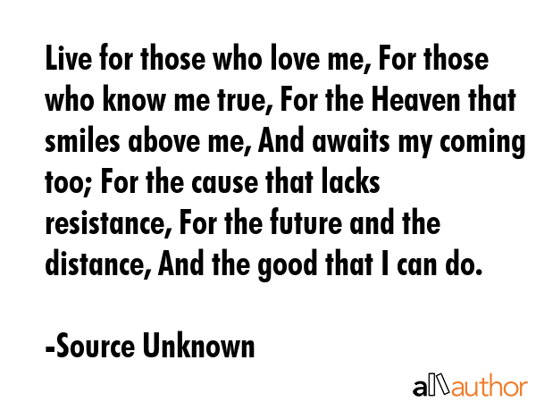 Live for those who love me, For those who know me true, For the Heaven that smiles above me, And awaits my coming too; For the cause that lacks resistance, For the future and the distance, And the... - Source Unknown Quote