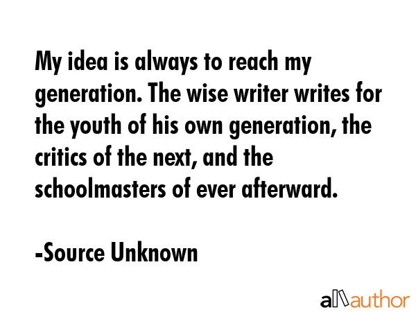 My idea is always to reach my generation. The wise writer writes for the youth of his own generation, the critics of the next, and the schoolmasters of ever afterward. - Source Unknown Quote