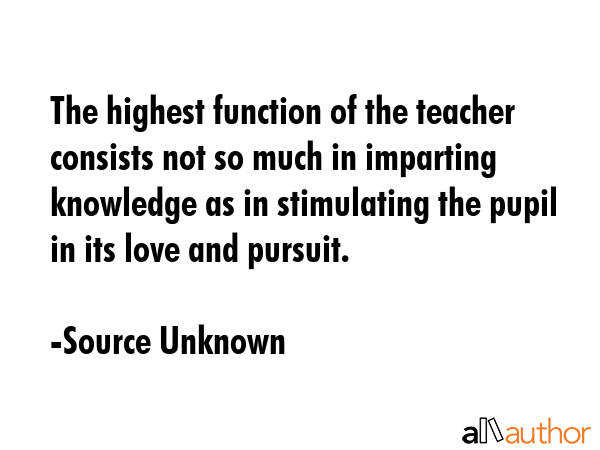 The highest function of the teacher consists not so much in imparting knowledge as in stimulating the pupil in its love and pursuit. - Source Unknown Quote