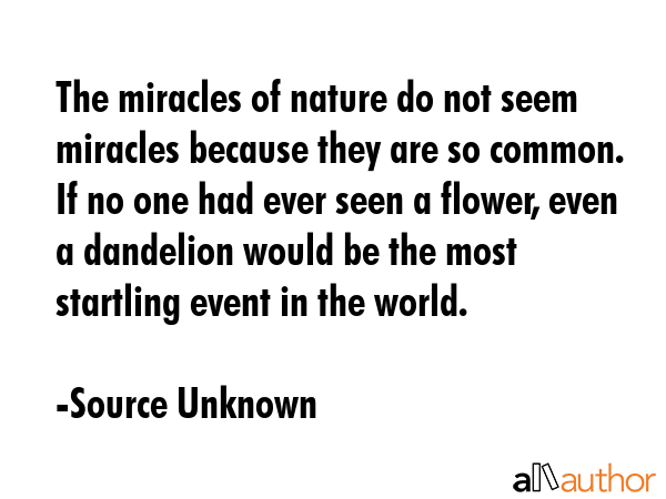 The miracles of nature do not seem miracles because they are so common. If no one had ever seen a flower, even a dandelion would be the most startling event in the world. - Source Unknown Quote