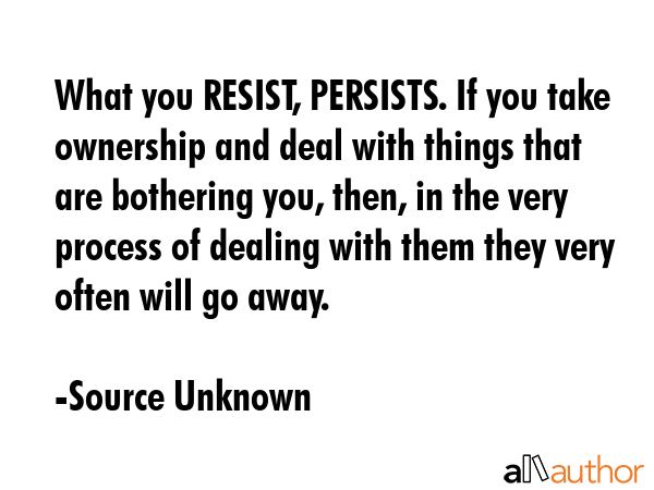What you RESIST, PERSISTS. If you take ownership and deal with things that are bothering you, then, in the very process of dealing with them they very often will go away. - Source Unknown Quote
