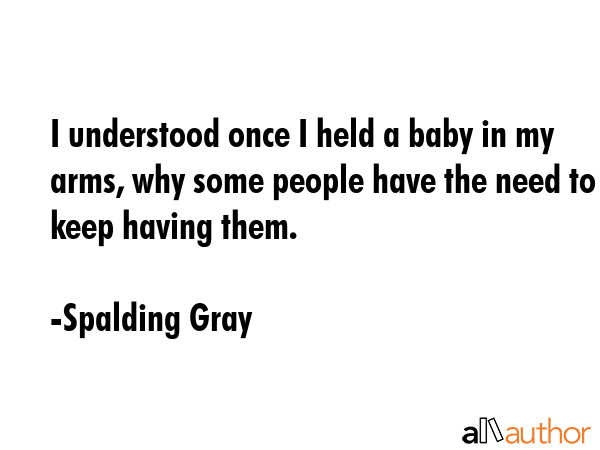 I understood once I held a baby in my arms, why some people have the need to keep having them. - Spalding Gray Quote GIF