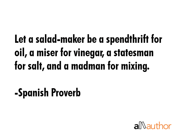 Let a salad-maker be a spendthrift for oil, a miser for vinegar, a statesman for salt, and a madman for mixing. - Spanish Proverb Quote