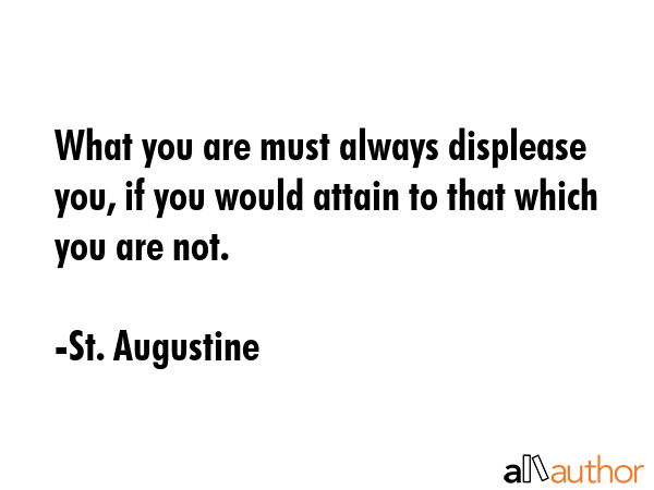 What you are must always displease you, if you would attain to that which you are not. - St. Augustine Quote