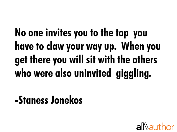 No one invites you to the top  you have to claw your way up.  When you get there you will sit with... - Staness Jonekos Quote GIF
