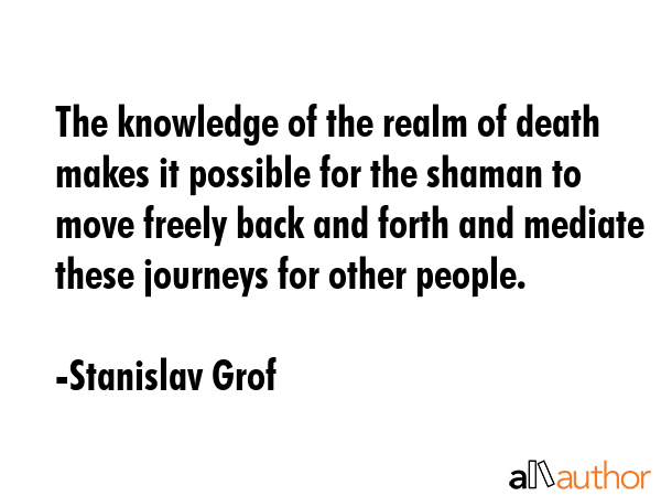 The knowledge of the realm of death makes it possible for the shaman to move freely back and forth and mediate these journeys for other people. - Stanislav Grof Quote