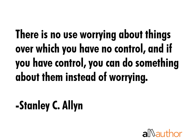 There is no use worrying about things over which you have no control, and if you have control, you can do something about them instead of worrying. - Stanley C. Allyn Quote