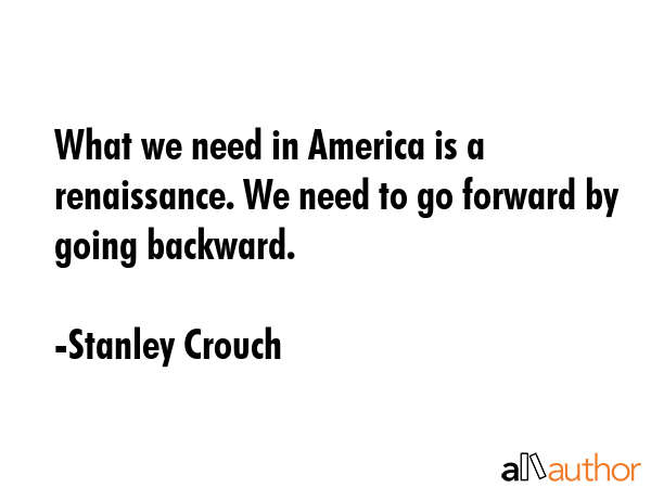 What we need in America is a renaissance. We need to go forward by going backward. - Stanley Crouch Quote GIF