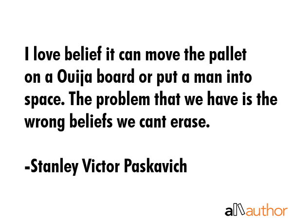 I love belief it can move the pallet on a Ouija board or put a man into space. The problem that we have is the wrong beliefs we cant erase. - Stanley Victor Paskavich Quote