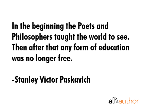 In the beginning the Poets and Philosophers taught the world to see. Then after that any form of education was no longer free. - Stanley Victor Paskavich Quote