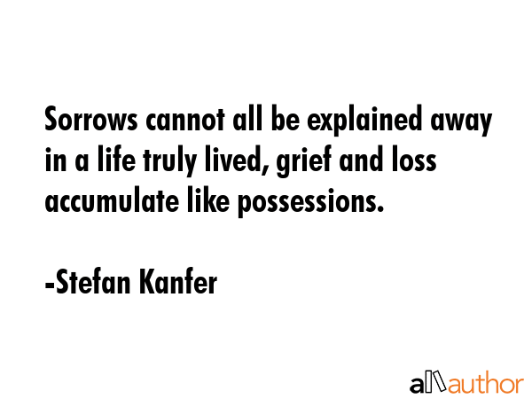 Sorrows cannot all be explained away in a life truly lived, grief and loss accumulate like possessions. - Stefan Kanfer Quote