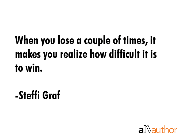 When you lose a couple of times, it makes you realize how difficult it is to win. - Steffi Graf Quote