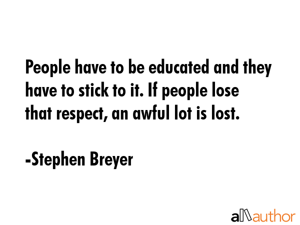 People have to be educated and they have to stick to it. If people lose that respect, an awful lot is lost. - Stephen Breyer Quote