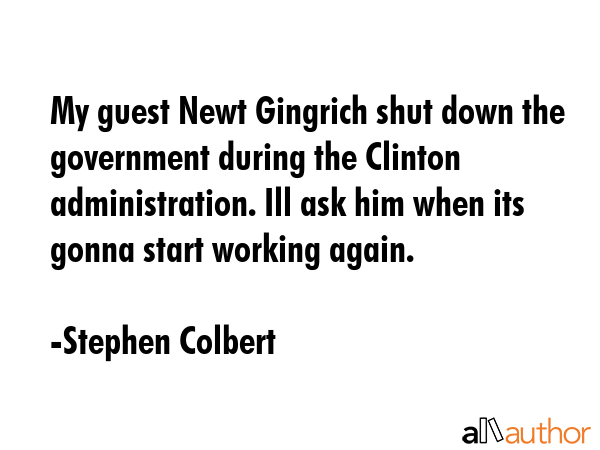 My guest Newt Gingrich shut down the government during the Clinton administration. Ill ask him when... - Stephen Colbert Quote GIF