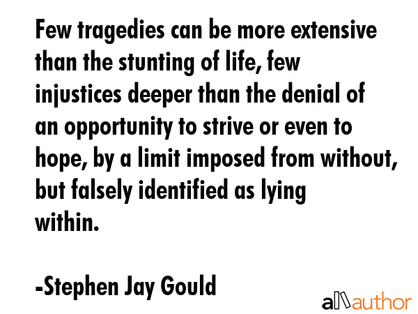 Few tragedies can be more extensive than the stunting of life, few injustices deeper than the... - Stephen Jay Gould Quote GIF