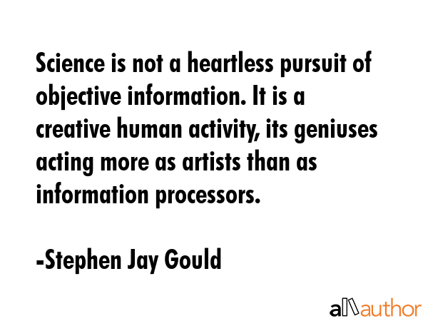Science is not a heartless pursuit of objective information. It is a creative human activity, its geniuses acting more as artists than as information processors. - Stephen Jay Gould Quote