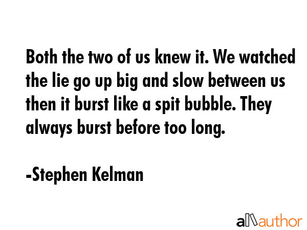 Both the two of us knew it. We watched the lie go up big and slow between us then it burst like a spit bubble. They always burst before too long. - Stephen Kelman Quote