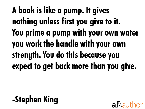 A book is like a pump. It gives nothing unless first you give to it. You prime a pump with your own... - Stephen King Quote GIF