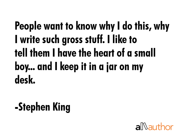 People want to know why I do this, why I write such gross stuff. I like to tell them I have the heart of a small boy... and I keep it in a jar on my desk. - Stephen King Quote