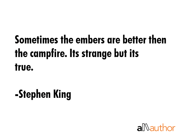 Sometimes the embers are better then the campfire. Its strange but its true. - Stephen King Quote
