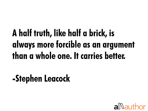 A half truth, like half a brick, is always more forcible as an argument than a whole one. It carries better. - Stephen Leacock Quote