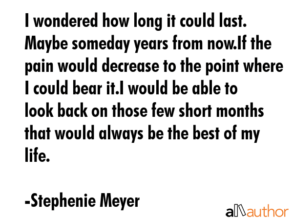 I wondered how long it could last. Maybe someday years from now.If the pain would decrease to the point where I could bear it.I would be able to look back on those few short months that would always... - Stephenie Meyer Quote