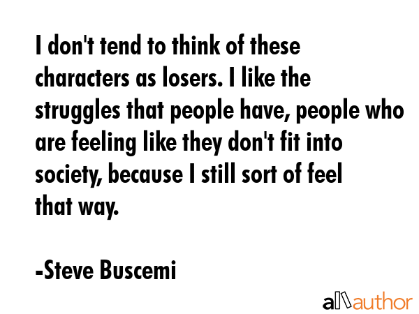 I don\'t tend to think of these characters as losers. I like the struggles that people have, people who are feeling like they don\'t fit into society, because I still sort of feel that way. - Steve Buscemi Quote