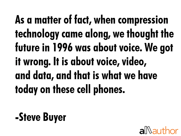 As a matter of fact, when compression technology came along, we thought the future in 1996 was about voice. We got it wrong. It is about voice, video, and data, and that is what we have today on... - Steve Buyer Quote