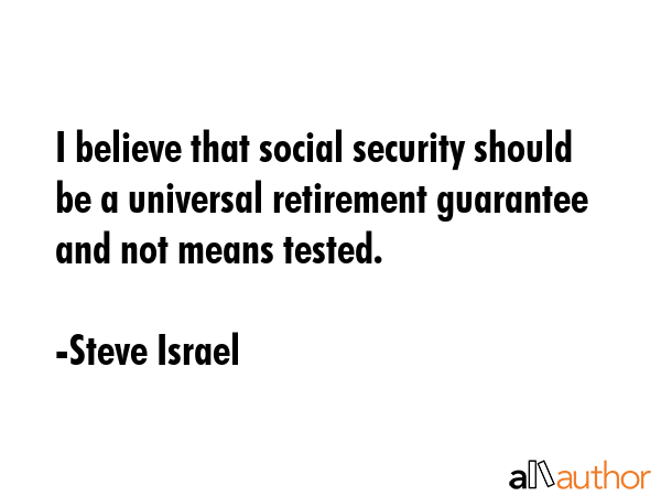 I believe that social security should be a universal retirement guarantee and not means tested. - Steve Israel Quote GIF