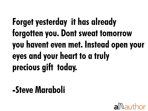 Forget yesterday  it has already forgotten you. Dont sweat tomorrow  you havent even met. Instead open your eyes and your heart to a truly precious gift  today. - Steve Maraboli Quote