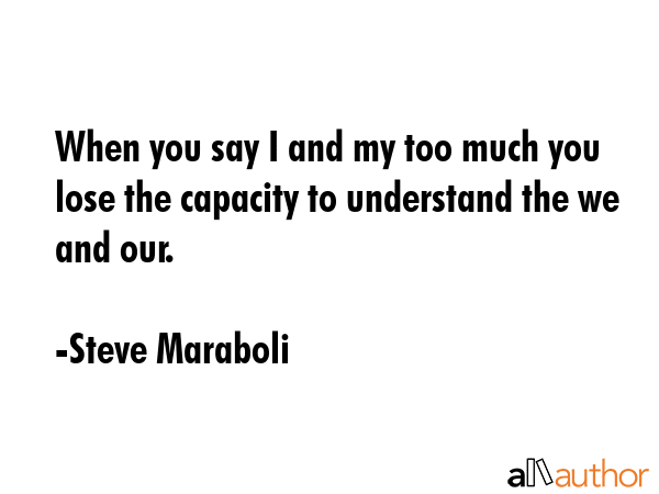 When you say I and my too much you lose the capacity to understand the we and our. - Steve Maraboli Quote