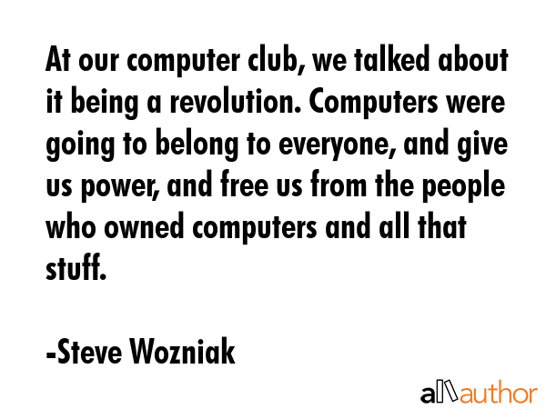 At our computer club, we talked about it being a revolution. Computers were going to belong to everyone, and give us power, and free us from the people who owned computers and all that stuff. - Steve Wozniak Quote