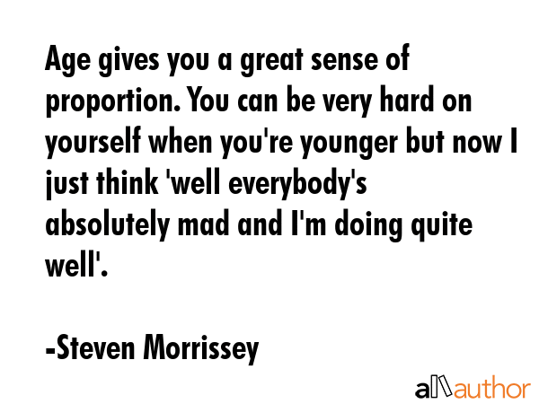 Age gives you a great sense of proportion. You can be very hard on yourself when you\