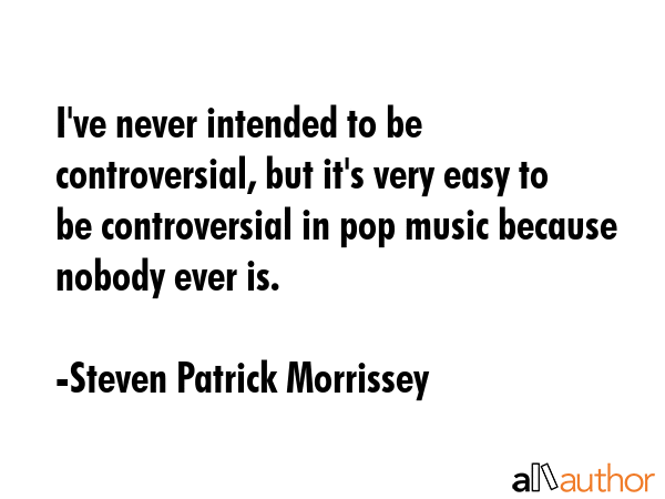 I\'ve never intended to be controversial, but it\'s very easy to be controversial in pop music because nobody ever is. - Steven Patrick Morrissey Quote